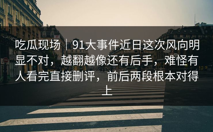 吃瓜现场｜91大事件近日这次风向明显不对，越翻越像还有后手，难怪有人看完直接删评，前后两段根本对得上