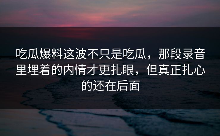 吃瓜爆料这波不只是吃瓜，那段录音里埋着的内情才更扎眼，但真正扎心的还在后面