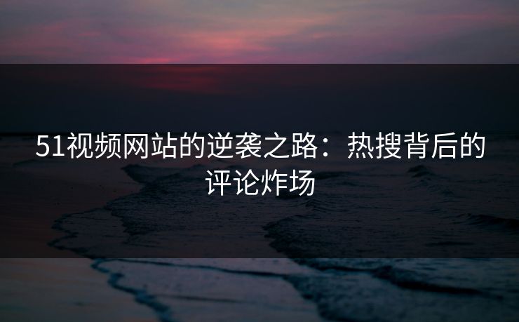 51视频网站的逆袭之路：热搜背后的评论炸场