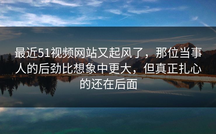 最近51视频网站又起风了，那位当事人的后劲比想象中更大，但真正扎心的还在后面