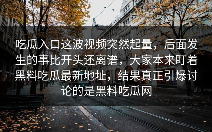 吃瓜入口这波视频突然起量，后面发生的事比开头还离谱，大家本来盯着黑料吃瓜最新地址，结果真正引爆讨论的是黑料吃瓜网