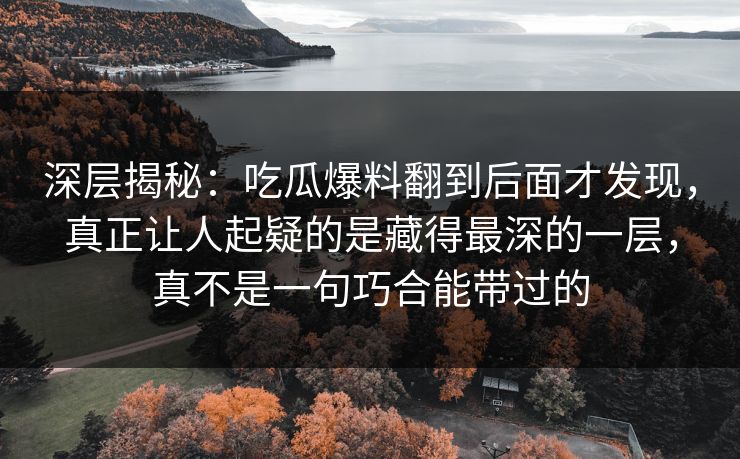 深层揭秘：吃瓜爆料翻到后面才发现，真正让人起疑的是藏得最深的一层，真不是一句巧合能带过的