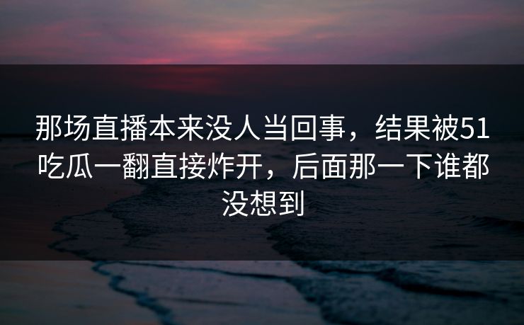 那场直播本来没人当回事，结果被51吃瓜一翻直接炸开，后面那一下谁都没想到