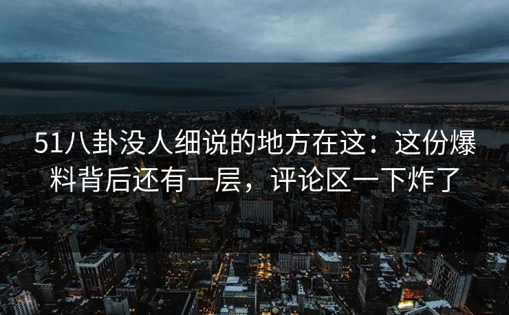 51八卦没人细说的地方在这：这份爆料背后还有一层，评论区一下炸了