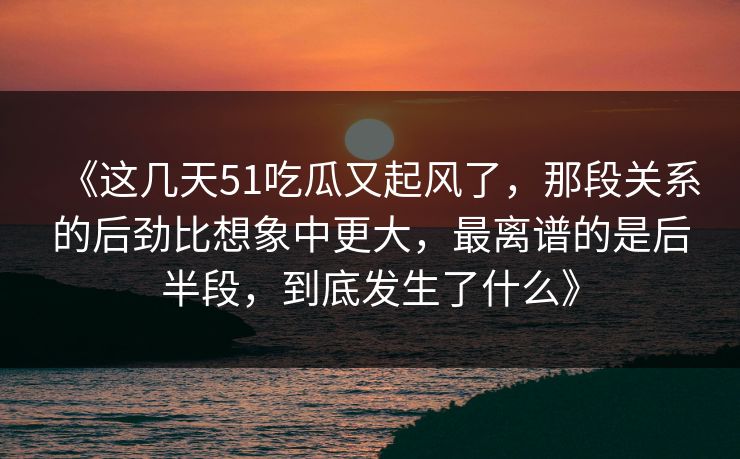 《这几天51吃瓜又起风了，那段关系的后劲比想象中更大，最离谱的是后半段，到底发生了什么》