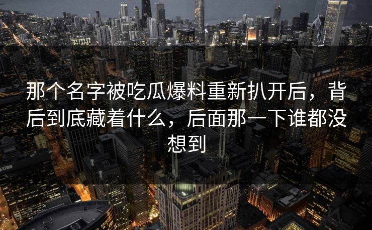 那个名字被吃瓜爆料重新扒开后，背后到底藏着什么，后面那一下谁都没想到