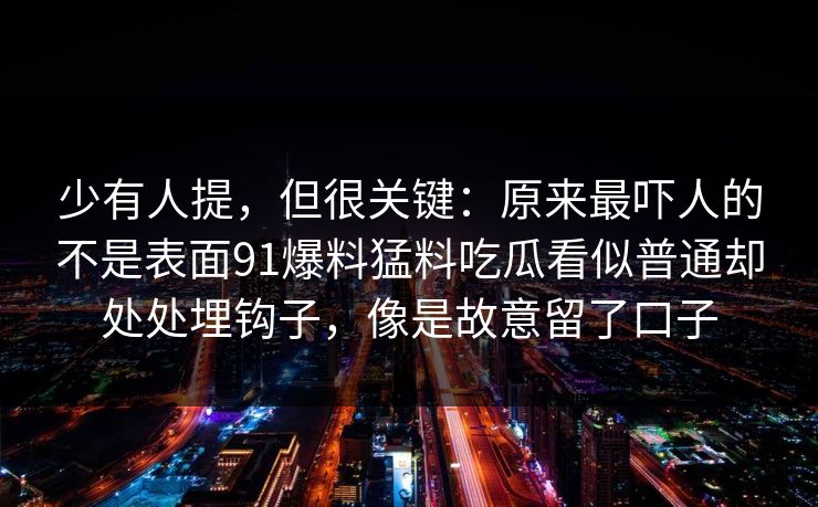 少有人提，但很关键：原来最吓人的不是表面91爆料猛料吃瓜看似普通却处处埋钩子，像是故意留了口子