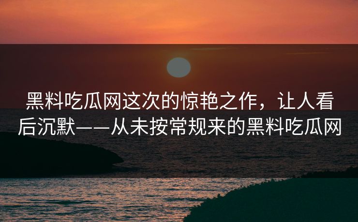 黑料吃瓜网这次的惊艳之作，让人看后沉默——从未按常规来的黑料吃瓜网