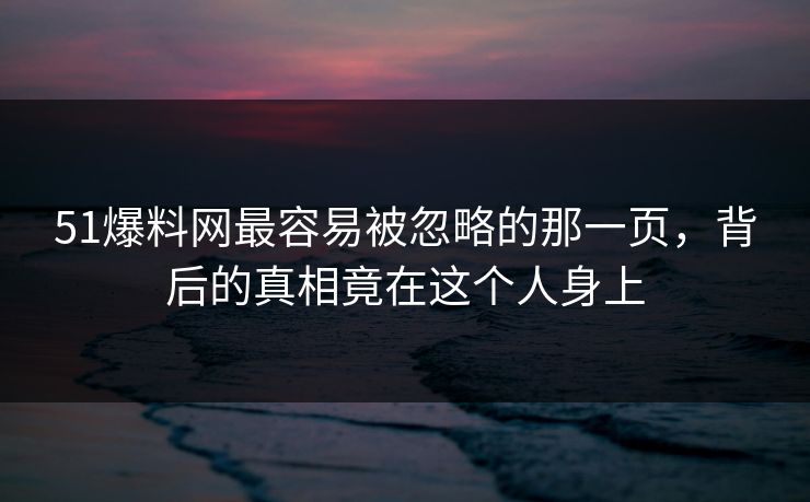 51爆料网最容易被忽略的那一页，背后的真相竟在这个人身上