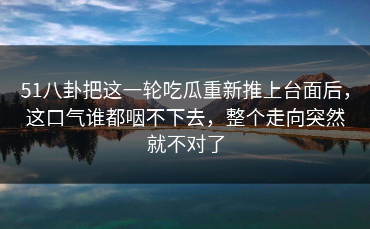 51八卦把这一轮吃瓜重新推上台面后，这口气谁都咽不下去，整个走向突然就不对了