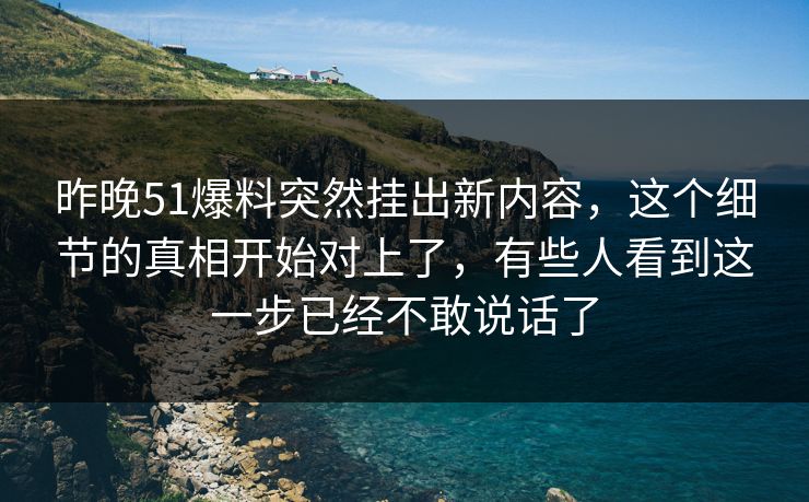 昨晚51爆料突然挂出新内容，这个细节的真相开始对上了，有些人看到这一步已经不敢说话了