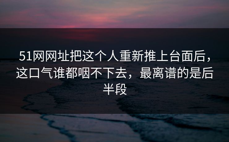 51网网址把这个人重新推上台面后，这口气谁都咽不下去，最离谱的是后半段