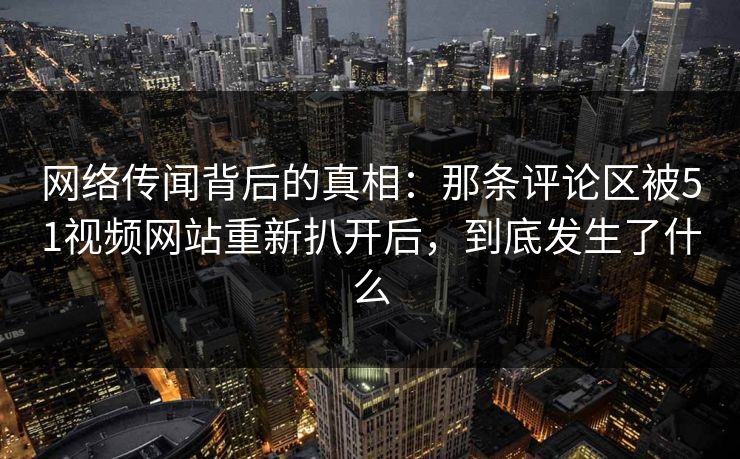 网络传闻背后的真相：那条评论区被51视频网站重新扒开后，到底发生了什么