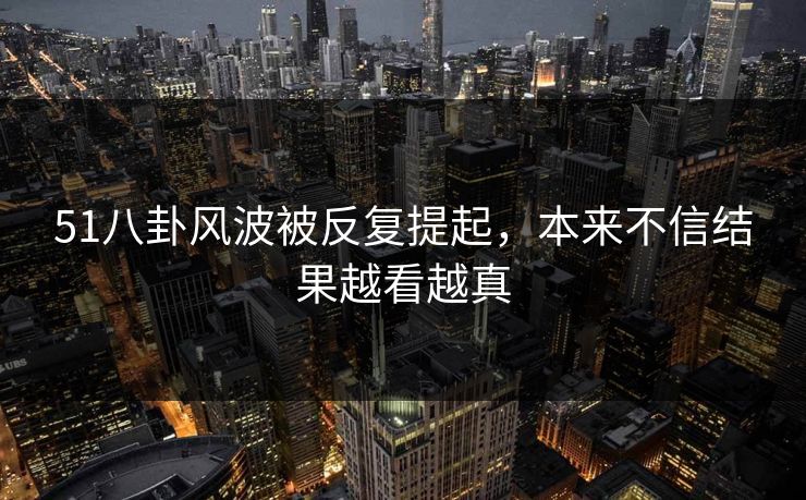 51八卦风波被反复提起，本来不信结果越看越真